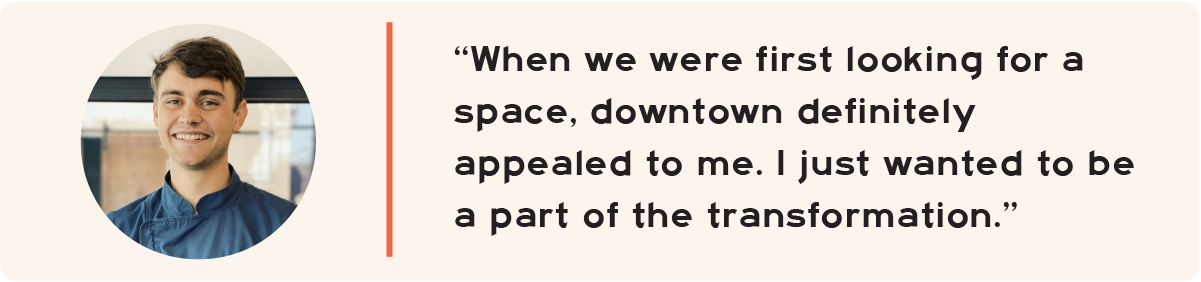 "When we were first looking for a space, downtown definitely appealed to me. I just wanted to be a part of the transformation."