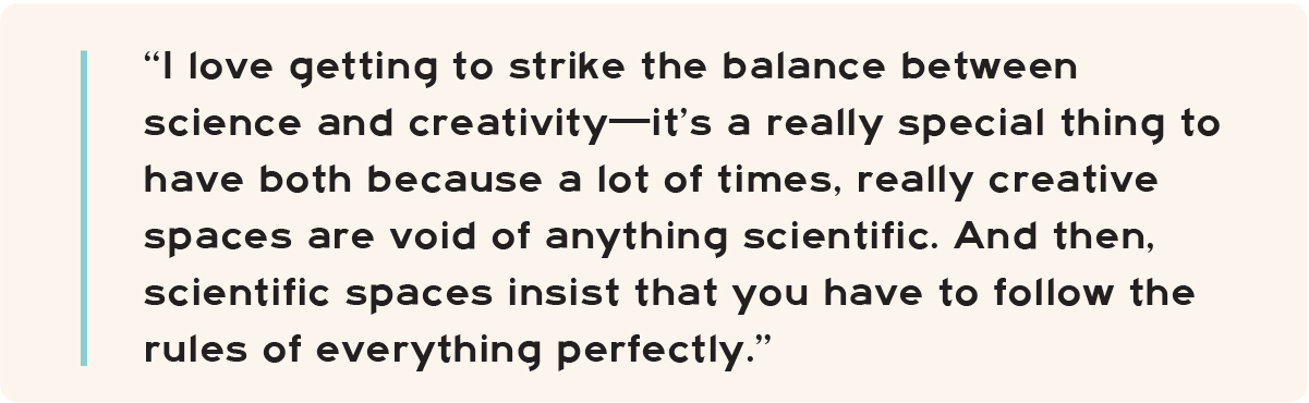 “I love getting to strike the balance between science and creativity—it’s a really special thing to have both because a lot of times, really creative spaces are void of anything scientific. And then, scientific spaces insist that you have to follow the rules of everything perfectly.”