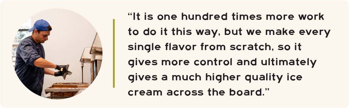 “It is one hundred times more work to do it this way, but we make every single flavor from scratch, so it gives more control and ultimately gives a much higher quality ice cream across the board.”